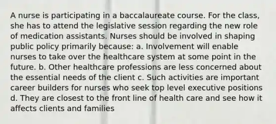 A nurse is participating in a baccalaureate course. For the class, she has to attend the legislative session regarding the new role of medication assistants. Nurses should be involved in shaping public policy primarily because: a. Involvement will enable nurses to take over the healthcare system at some point in the future. b. Other healthcare professions are less concerned about the essential needs of the client c. Such activities are important career builders for nurses who seek top level executive positions d. They are closest to the front line of health care and see how it affects clients and families