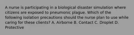 A nurse is participating in a biological disaster simulation where citizens are exposed to pneumonic plague. Which of the following isolation precautions should the nurse plan to use while caring for these clients? A. Airborne B. Contact C. Droplet D. Protective