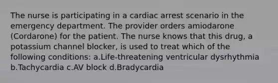 The nurse is participating in a cardiac arrest scenario in the emergency department. The provider orders amiodarone (Cordarone) for the patient. The nurse knows that this drug, a potassium channel blocker, is used to treat which of the following conditions: a.Life-threatening ventricular dysrhythmia b.Tachycardia c.AV block d.Bradycardia