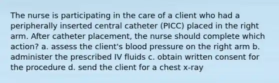 The nurse is participating in the care of a client who had a peripherally inserted central catheter (PICC) placed in the right arm. After catheter placement, the nurse should complete which action? a. assess the client's <a href='https://www.questionai.com/knowledge/kD0HacyPBr-blood-pressure' class='anchor-knowledge'>blood pressure</a> on the right arm b. administer the prescribed IV fluids c. obtain written consent for the procedure d. send the client for a chest x-ray