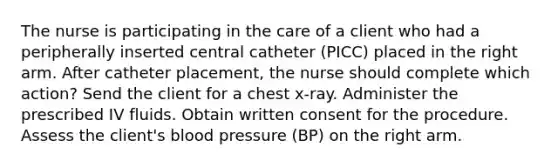 The nurse is participating in the care of a client who had a peripherally inserted central catheter (PICC) placed in the right arm. After catheter placement, the nurse should complete which action? Send the client for a chest x-ray. Administer the prescribed IV fluids. Obtain written consent for the procedure. Assess the client's blood pressure (BP) on the right arm.