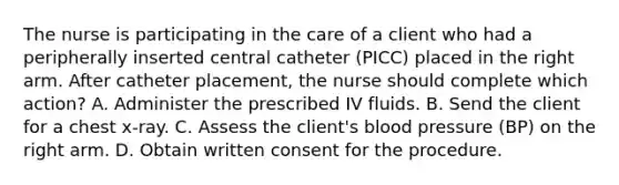 The nurse is participating in the care of a client who had a peripherally inserted central catheter (PICC) placed in the right arm. After catheter placement, the nurse should complete which action? A. Administer the prescribed IV fluids. B. Send the client for a chest x-ray. C. Assess the client's blood pressure (BP) on the right arm. D. Obtain written consent for the procedure.