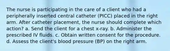 The nurse is participating in the care of a client who had a peripherally inserted central catheter (PICC) placed in the right arm. After catheter placement, the nurse should complete which action? a. Send the client for a chest x-ray. b. Administer the prescribed IV fluids. c. Obtain written consent for the procedure. d. Assess the client's blood pressure (BP) on the right arm.