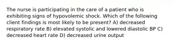 The nurse is participating in the care of a patient who is exhibiting signs of hypovolemic shock. Which of the following client findings is most likely to be present? A) decreased respiratory rate B) elevated systolic and lowered diastolic BP C) decreased heart rate D) decreased urine output