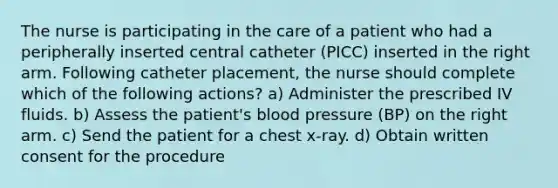 The nurse is participating in the care of a patient who had a peripherally inserted central catheter (PICC) inserted in the right arm. Following catheter placement, the nurse should complete which of the following actions? a) Administer the prescribed IV fluids. b) Assess the patient's blood pressure (BP) on the right arm. c) Send the patient for a chest x-ray. d) Obtain written consent for the procedure