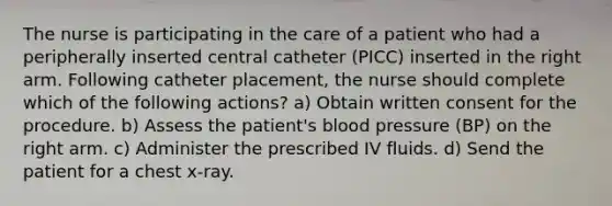 The nurse is participating in the care of a patient who had a peripherally inserted central catheter (PICC) inserted in the right arm. Following catheter placement, the nurse should complete which of the following actions? a) Obtain written consent for the procedure. b) Assess the patient's blood pressure (BP) on the right arm. c) Administer the prescribed IV fluids. d) Send the patient for a chest x-ray.