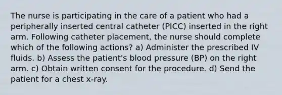 The nurse is participating in the care of a patient who had a peripherally inserted central catheter (PICC) inserted in the right arm. Following catheter placement, the nurse should complete which of the following actions? a) Administer the prescribed IV fluids. b) Assess the patient's blood pressure (BP) on the right arm. c) Obtain written consent for the procedure. d) Send the patient for a chest x-ray.