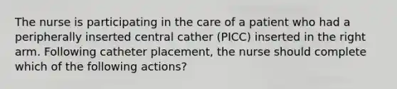 The nurse is participating in the care of a patient who had a peripherally inserted central cather (PICC) inserted in the right arm. Following catheter placement, the nurse should complete which of the following actions?