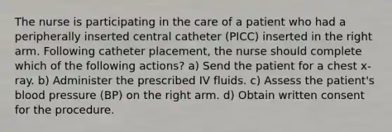 The nurse is participating in the care of a patient who had a peripherally inserted central catheter (PICC) inserted in the right arm. Following catheter placement, the nurse should complete which of the following actions? a) Send the patient for a chest x-ray. b) Administer the prescribed IV fluids. c) Assess the patient's blood pressure (BP) on the right arm. d) Obtain written consent for the procedure.