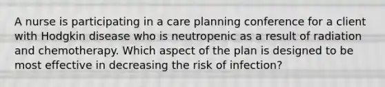 A nurse is participating in a care planning conference for a client with Hodgkin disease who is neutropenic as a result of radiation and chemotherapy. Which aspect of the plan is designed to be most effective in decreasing the risk of infection?