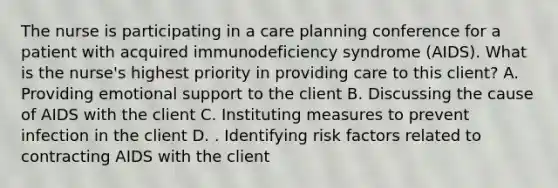 The nurse is participating in a care planning conference for a patient with acquired immunodeficiency syndrome (AIDS). What is the nurse's highest priority in providing care to this client? A. Providing emotional support to the client B. Discussing the cause of AIDS with the client C. Instituting measures to prevent infection in the client D. . Identifying risk factors related to contracting AIDS with the client