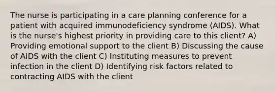 The nurse is participating in a care planning conference for a patient with acquired immunodeficiency syndrome (AIDS). What is the nurse's highest priority in providing care to this client? A) Providing emotional support to the client B) Discussing the cause of AIDS with the client C) Instituting measures to prevent infection in the client D) Identifying risk factors related to contracting AIDS with the client