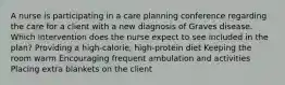 A nurse is participating in a care planning conference regarding the care for a client with a new diagnosis of Graves disease. Which intervention does the nurse expect to see included in the plan? Providing a high-calorie, high-protein diet Keeping the room warm Encouraging frequent ambulation and activities Placing extra blankets on the client