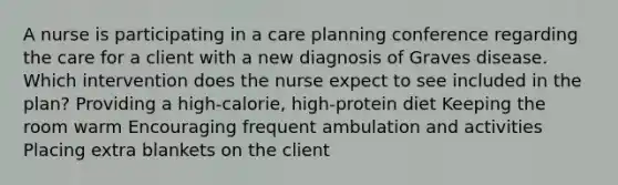 A nurse is participating in a care planning conference regarding the care for a client with a new diagnosis of Graves disease. Which intervention does the nurse expect to see included in the plan? Providing a high-calorie, high-protein diet Keeping the room warm Encouraging frequent ambulation and activities Placing extra blankets on the client