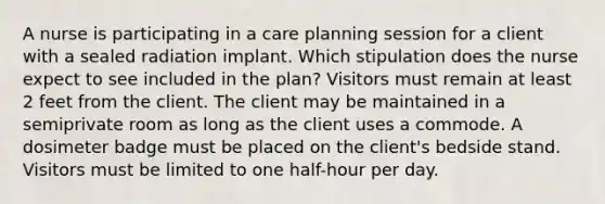 A nurse is participating in a care planning session for a client with a sealed radiation implant. Which stipulation does the nurse expect to see included in the plan? Visitors must remain at least 2 feet from the client. The client may be maintained in a semiprivate room as long as the client uses a commode. A dosimeter badge must be placed on the client's bedside stand. Visitors must be limited to one half-hour per day.