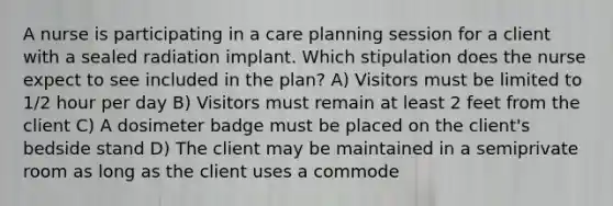 A nurse is participating in a care planning session for a client with a sealed radiation implant. Which stipulation does the nurse expect to see included in the plan? A) Visitors must be limited to 1/2 hour per day B) Visitors must remain at least 2 feet from the client C) A dosimeter badge must be placed on the client's bedside stand D) The client may be maintained in a semiprivate room as long as the client uses a commode