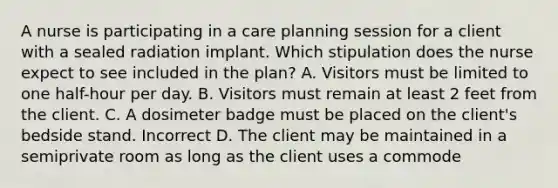 A nurse is participating in a care planning session for a client with a sealed radiation implant. Which stipulation does the nurse expect to see included in the plan? A. Visitors must be limited to one half-hour per day. B. Visitors must remain at least 2 feet from the client. C. A dosimeter badge must be placed on the client's bedside stand. Incorrect D. The client may be maintained in a semiprivate room as long as the client uses a commode