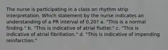 The nurse is participating in a class on rhythm strip interpretation. Which statement by the nurse indicates an understanding of a PR interval of 0.20? a. "This is a normal finding." b. "This is indicative of atrial flutter." c. "This is indicative of atrial fibrillation." d. "This is indicative of impending reinfarction."