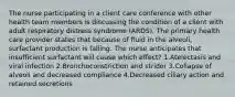 The nurse participating in a client care conference with other health team members is discussing the condition of a client with adult respiratory distress syndrome (ARDS). The primary health care provider states that because of fluid in the alveoli, surfactant production is falling. The nurse anticipates that insufficient surfactant will cause which effect? 1.Atelectasis and viral infection 2.Bronchoconstriction and stridor 3.Collapse of alveoli and decreased compliance 4.Decreased ciliary action and retained secretions