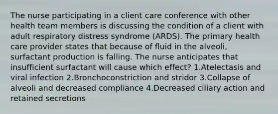 The nurse participating in a client care conference with other health team members is discussing the condition of a client with adult respiratory distress syndrome (ARDS). The primary health care provider states that because of fluid in the alveoli, surfactant production is falling. The nurse anticipates that insufficient surfactant will cause which effect? 1.Atelectasis and viral infection 2.Bronchoconstriction and stridor 3.Collapse of alveoli and decreased compliance 4.Decreased ciliary action and retained secretions