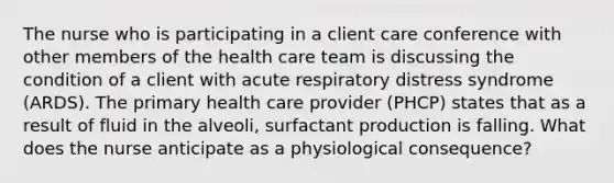 The nurse who is participating in a client care conference with other members of the health care team is discussing the condition of a client with acute respiratory distress syndrome (ARDS). The primary health care provider (PHCP) states that as a result of fluid in the alveoli, surfactant production is falling. What does the nurse anticipate as a physiological consequence?