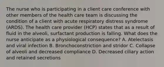 The nurse who is participating in a client care conference with other members of the health care team is discussing the condition of a client with acute respiratory distress syndrome (ARDS). The health care provider (HCP) states that as a result of fluid in the alveoli, surfactant production is falling. What does the nurse anticipate as a physiological consequence? A. Atelectasis and viral infection B. Bronchoconstriction and stridor C. Collapse of alveoli and decreased compliance D. Decreased ciliary action and retained secretions