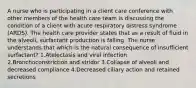 A nurse who is participating in a client care conference with other members of the health care team is discussing the condition of a client with acute respiratory distress syndrome (ARDS). The health care provider states that as a result of fluid in the alveoli, surfactant production is falling. The nurse understands that which is the natural consequence of insufficient surfactant? 1.Atelectasis and viral infection 2.Bronchoconstriction and stridor 3.Collapse of alveoli and decreased compliance 4.Decreased ciliary action and retained secretions