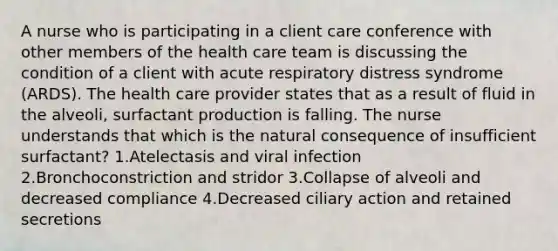 A nurse who is participating in a client care conference with other members of the health care team is discussing the condition of a client with acute respiratory distress syndrome (ARDS). The health care provider states that as a result of fluid in the alveoli, surfactant production is falling. The nurse understands that which is the natural consequence of insufficient surfactant? 1.Atelectasis and viral infection 2.Bronchoconstriction and stridor 3.Collapse of alveoli and decreased compliance 4.Decreased ciliary action and retained secretions