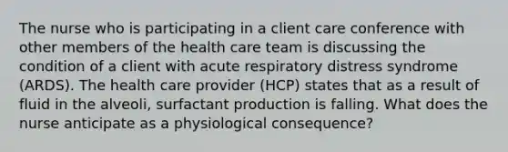 The nurse who is participating in a client care conference with other members of the health care team is discussing the condition of a client with acute respiratory distress syndrome (ARDS). The health care provider (HCP) states that as a result of fluid in the alveoli, surfactant production is falling. What does the nurse anticipate as a physiological consequence?