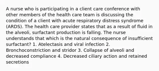 A nurse who is participating in a client care conference with other members of the health care team is discussing the condition of a client with acute respiratory distress syndrome (ARDS). The health care provider states that as a result of fluid in the alveoli, surfactant production is falling. The nurse understands that which is the natural consequence of insufficient surfactant? 1. Atelectasis and viral infection 2. Bronchoconstriction and stridor 3. Collapse of alveoli and decreased compliance 4. Decreased ciliary action and retained secretions