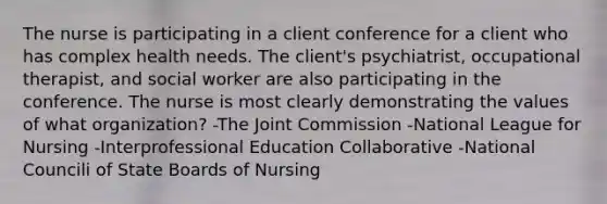 The nurse is participating in a client conference for a client who has complex health needs. The client's psychiatrist, occupational therapist, and social worker are also participating in the conference. The nurse is most clearly demonstrating the values of what organization? -The Joint Commission -National League for Nursing -Interprofessional Education Collaborative -National Councili of State Boards of Nursing