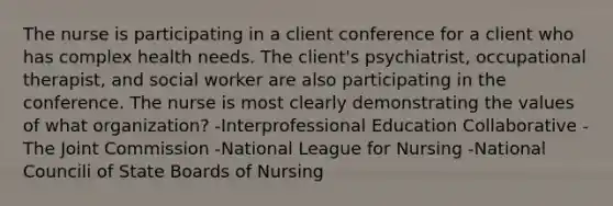 The nurse is participating in a client conference for a client who has complex health needs. The client's psychiatrist, occupational therapist, and social worker are also participating in the conference. The nurse is most clearly demonstrating the values of what organization? -Interprofessional Education Collaborative -The Joint Commission -National League for Nursing -National Councili of State Boards of Nursing