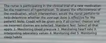 The nurse is participating in the clinical trial of a new medication for the treatment of hypertension. To assess the effectiveness of the medication, which interventions would the nurse perform to help determine whether the average dose is effective for the patient? Note: Credit will be given only if all correct choices and no incorrect choices are selected. Standard Text: Select all that apply. 1. Monitoring blood pressure 2. Monitoring heart rate 3. Interpreting laboratory values 4. Monitoring diet 5. Monitoring sleep habits