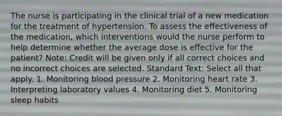 The nurse is participating in the clinical trial of a new medication for the treatment of hypertension. To assess the effectiveness of the medication, which interventions would the nurse perform to help determine whether the average dose is effective for the patient? Note: Credit will be given only if all correct choices and no incorrect choices are selected. Standard Text: Select all that apply. 1. Monitoring blood pressure 2. Monitoring heart rate 3. Interpreting laboratory values 4. Monitoring diet 5. Monitoring sleep habits