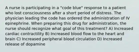 A nurse is participating in a "code blue" response to a patient who lost consciousness after a short period of distress. The physician leading the code has ordered the administration of IV epinephrine. When preparing this drug for administration, the nurse should recognize what goal of this treatment? A) Increased cardiac contractility B) Increased blood flow to the heart and brain C) Increased peripheral blood circulation D) Increased release of dopamine