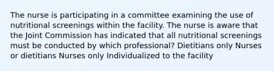 The nurse is participating in a committee examining the use of nutritional screenings within the facility. The nurse is aware that the Joint Commission has indicated that all nutritional screenings must be conducted by which professional? Dietitians only Nurses or dietitians Nurses only Individualized to the facility