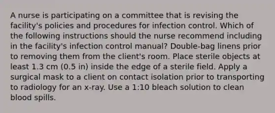 A nurse is participating on a committee that is revising the facility's policies and procedures for infection control. Which of the following instructions should the nurse recommend including in the facility's infection control manual? Double-bag linens prior to removing them from the client's room. Place sterile objects at least 1.3 cm (0.5 in) inside the edge of a sterile field. Apply a surgical mask to a client on contact isolation prior to transporting to radiology for an x-ray. Use a 1:10 bleach solution to clean blood spills.