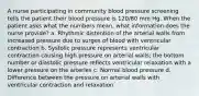 A nurse participating in community blood pressure screening tells the patient their blood pressure is 120/80 mm Hg. When the patient asks what the numbers mean, what information does the nurse provide? a. Rhythmic distention of the arterial walls from increased pressure due to surges of blood with ventricular contraction b. Systolic pressure represents ventricular contraction causing high pressure on arterial walls; the bottom number or diastolic pressure reflects ventricular relaxation with a lower pressure on the arteries c. Normal blood pressure d. Difference between the pressure on arterial walls with ventricular contraction and relaxation