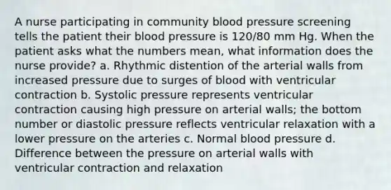 A nurse participating in community blood pressure screening tells the patient their blood pressure is 120/80 mm Hg. When the patient asks what the numbers mean, what information does the nurse provide? a. Rhythmic distention of the arterial walls from increased pressure due to surges of blood with ventricular contraction b. Systolic pressure represents ventricular contraction causing high pressure on arterial walls; the bottom number or diastolic pressure reflects ventricular relaxation with a lower pressure on the arteries c. Normal blood pressure d. Difference between the pressure on arterial walls with ventricular contraction and relaxation