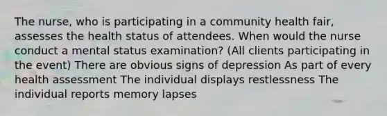 The nurse, who is participating in a community health fair, assesses the health status of attendees. When would the nurse conduct a mental status examination? (All clients participating in the event) There are obvious signs of depression As part of every health assessment The individual displays restlessness The individual reports memory lapses