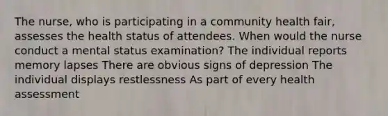 The nurse, who is participating in a community health fair, assesses the health status of attendees. When would the nurse conduct a mental status examination? The individual reports memory lapses There are obvious signs of depression The individual displays restlessness As part of every health assessment