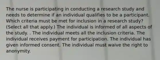 The nurse is participating in conducting a research study and needs to determine if an individual qualifies to be a participant. Which criteria must be met for inclusion in a research​ study? ​(Select all that​ apply.) The individual is informed of all aspects of the study. . The individual meets all the inclusion criteria. The individual receives payment for participation. The individual has given informed consent. The individual must waive the right to anonymity.