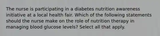 The nurse is participating in a diabetes nutrition awareness initiative at a local health fair. Which of the following statements should the nurse make on the role of nutrition therapy in managing blood glucose levels? Select all that apply.