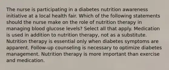 The nurse is participating in a diabetes nutrition awareness initiative at a local health fair. Which of the following statements should the nurse make on the role of nutrition therapy in managing blood glucose levels? Select all that apply. Medication is used in addition to nutrition therapy, not as a substitute. Nutrition therapy is essential only when diabetes symptoms are apparent. Follow-up counseling is necessary to optimize diabetes management. Nutrition therapy is more important than exercise and medication.