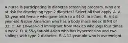 A nurse is participating in diabetes screening program. Who are at risk for developing type 2 diabetes? Select all that apply. A. A 32-year-old female who gave birth to a 91/2- lb infant. B. A 44-year-old Native American who has a body mass index (BMI) of 32. C. An 18-year-old immigrant from Mexico who jogs four times a week. D. A 55-year-old Asian who has hypertension and two siblings with type 2 diabetes. E. A 12-year-old who is overweight