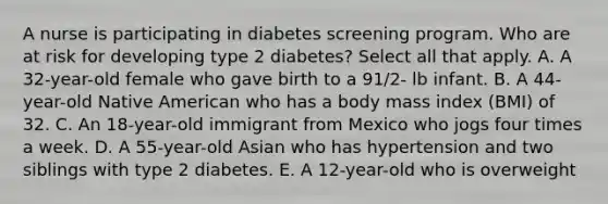 A nurse is participating in diabetes screening program. Who are at risk for developing type 2 diabetes? Select all that apply. A. A 32-year-old female who gave birth to a 91/2- lb infant. B. A 44-year-old Native American who has a body mass index (BMI) of 32. C. An 18-year-old immigrant from Mexico who jogs four times a week. D. A 55-year-old Asian who has hypertension and two siblings with type 2 diabetes. E. A 12-year-old who is overweight