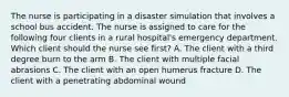 The nurse is participating in a disaster simulation that involves a school bus accident. The nurse is assigned to care for the following four clients in a rural hospital's emergency department. Which client should the nurse see first? A. The client with a third degree burn to the arm B. The client with multiple facial abrasions C. The client with an open humerus fracture D. The client with a penetrating abdominal wound