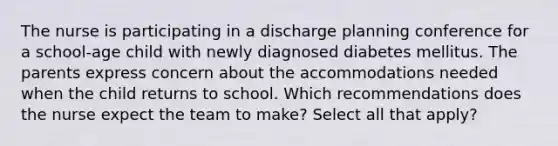 The nurse is participating in a discharge planning conference for a school-age child with newly diagnosed diabetes mellitus. The parents express concern about the accommodations needed when the child returns to school. Which recommendations does the nurse expect the team to make? Select all that apply?