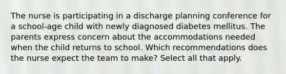 The nurse is participating in a discharge planning conference for a school-age child with newly diagnosed diabetes mellitus. The parents express concern about the accommodations needed when the child returns to school. Which recommendations does the nurse expect the team to make? Select all that apply.