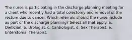 The nurse is participating in the discharge planning meeting for a client who recently had a total colectomy and removal of the rectum due to cancer. Which referrals should the nurse include as part of the discharge planning? Select all that apply. a. Dietician. b. Urologist. c. Cardiologist. d. Sex Therapist. e. Enterstomal Therapist.